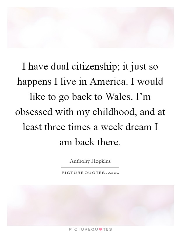 I have dual citizenship; it just so happens I live in America. I would like to go back to Wales. I'm obsessed with my childhood, and at least three times a week dream I am back there. Picture Quote #1
