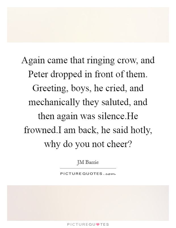 Again came that ringing crow, and Peter dropped in front of them. Greeting, boys, he cried, and mechanically they saluted, and then again was silence.He frowned.I am back, he said hotly, why do you not cheer? Picture Quote #1