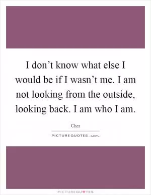 I don’t know what else I would be if I wasn’t me. I am not looking from the outside, looking back. I am who I am Picture Quote #1