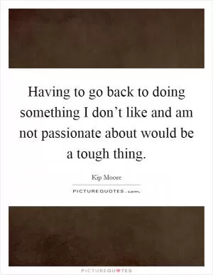Having to go back to doing something I don’t like and am not passionate about would be a tough thing Picture Quote #1