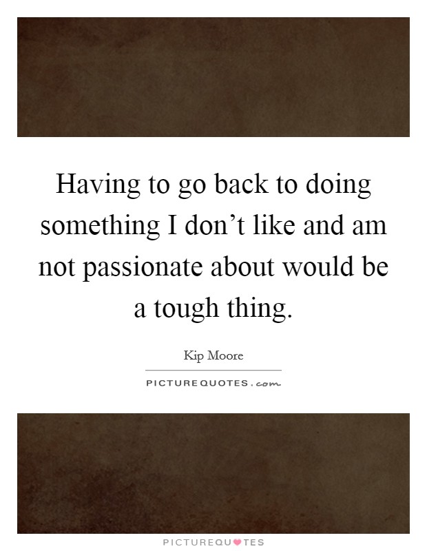 Having to go back to doing something I don't like and am not passionate about would be a tough thing. Picture Quote #1
