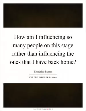 How am I influencing so many people on this stage rather than influencing the ones that I have back home? Picture Quote #1