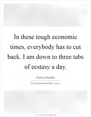 In these tough economic times, everybody has to cut back. I am down to three tabs of ecstasy a day Picture Quote #1
