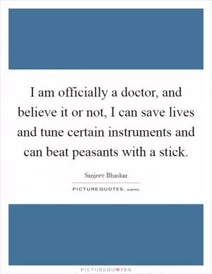 I am officially a doctor, and believe it or not, I can save lives and tune certain instruments and can beat peasants with a stick Picture Quote #1