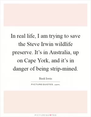 In real life, I am trying to save the Steve Irwin wildlife preserve. It’s in Australia, up on Cape York, and it’s in danger of being strip-mined Picture Quote #1