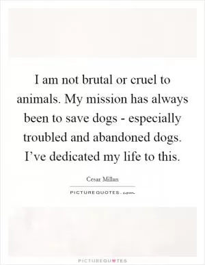 I am not brutal or cruel to animals. My mission has always been to save dogs - especially troubled and abandoned dogs. I’ve dedicated my life to this Picture Quote #1