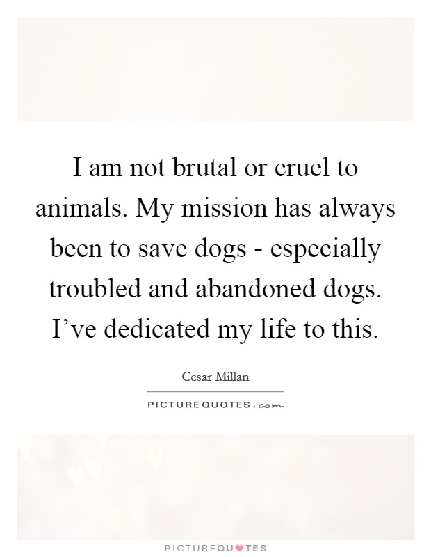 I am not brutal or cruel to animals. My mission has always been to save dogs - especially troubled and abandoned dogs. I've dedicated my life to this. Picture Quote #1