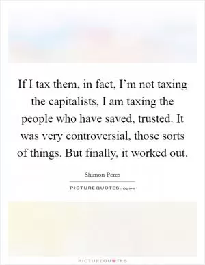 If I tax them, in fact, I’m not taxing the capitalists, I am taxing the people who have saved, trusted. It was very controversial, those sorts of things. But finally, it worked out Picture Quote #1