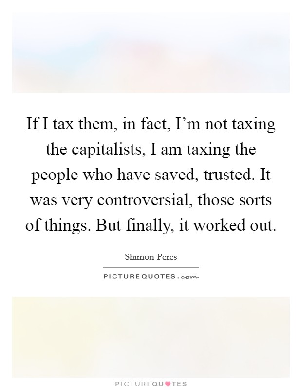 If I tax them, in fact, I'm not taxing the capitalists, I am taxing the people who have saved, trusted. It was very controversial, those sorts of things. But finally, it worked out. Picture Quote #1