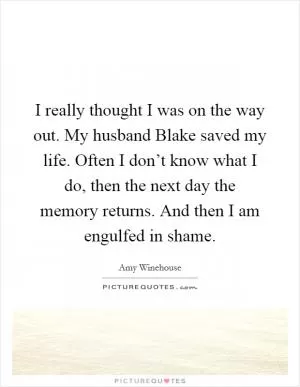 I really thought I was on the way out. My husband Blake saved my life. Often I don’t know what I do, then the next day the memory returns. And then I am engulfed in shame Picture Quote #1
