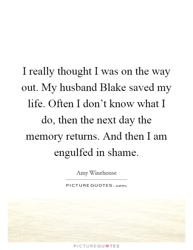 I really thought I was on the way out. My husband Blake saved my life. Often I don't know what I do, then the next day the memory returns. And then I am engulfed in shame. Picture Quote #1