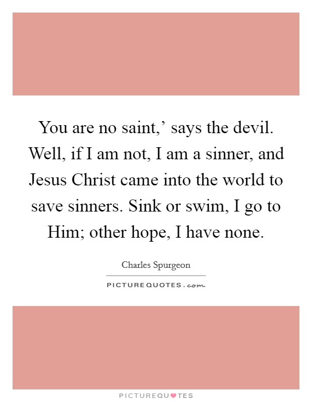 You are no saint,' says the devil. Well, if I am not, I am a sinner, and Jesus Christ came into the world to save sinners. Sink or swim, I go to Him; other hope, I have none. Picture Quote #1