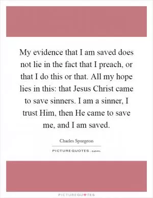 My evidence that I am saved does not lie in the fact that I preach, or that I do this or that. All my hope lies in this: that Jesus Christ came to save sinners. I am a sinner, I trust Him, then He came to save me, and I am saved Picture Quote #1