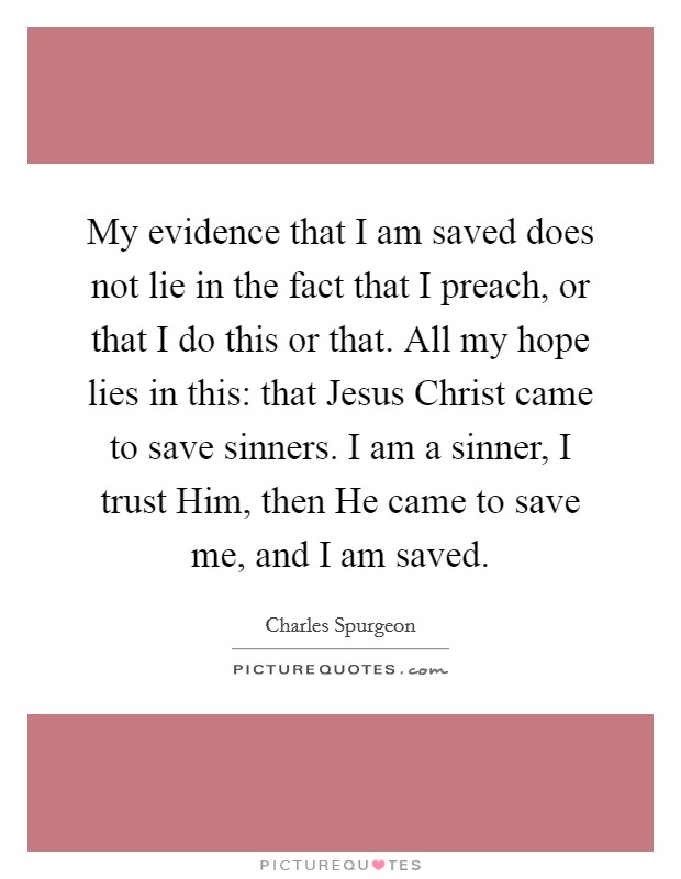 My evidence that I am saved does not lie in the fact that I preach, or that I do this or that. All my hope lies in this: that Jesus Christ came to save sinners. I am a sinner, I trust Him, then He came to save me, and I am saved. Picture Quote #1