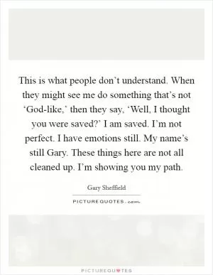 This is what people don’t understand. When they might see me do something that’s not ‘God-like,’ then they say, ‘Well, I thought you were saved?’ I am saved. I’m not perfect. I have emotions still. My name’s still Gary. These things here are not all cleaned up. I’m showing you my path Picture Quote #1