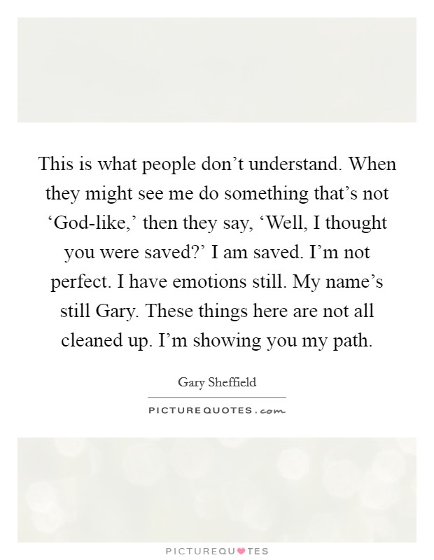 This is what people don't understand. When they might see me do something that's not ‘God-like,' then they say, ‘Well, I thought you were saved?' I am saved. I'm not perfect. I have emotions still. My name's still Gary. These things here are not all cleaned up. I'm showing you my path. Picture Quote #1