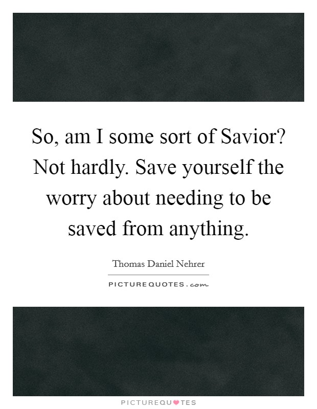 So, am I some sort of Savior? Not hardly. Save yourself the worry about needing to be saved from anything. Picture Quote #1