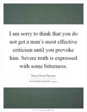 I am sorry to think that you do not get a man’s most effective criticism until you provoke him. Severe truth is expressed with some bitterness Picture Quote #1