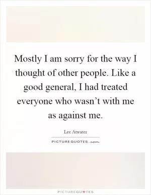 Mostly I am sorry for the way I thought of other people. Like a good general, I had treated everyone who wasn’t with me as against me Picture Quote #1