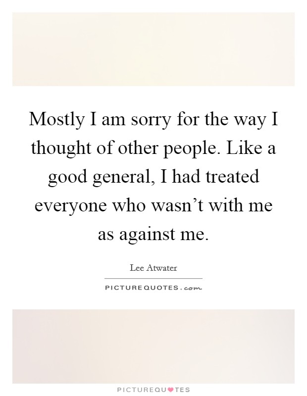 Mostly I am sorry for the way I thought of other people. Like a good general, I had treated everyone who wasn't with me as against me. Picture Quote #1