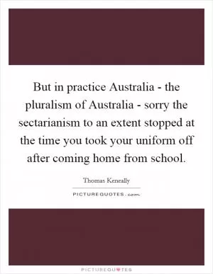 But in practice Australia - the pluralism of Australia - sorry the sectarianism to an extent stopped at the time you took your uniform off after coming home from school Picture Quote #1