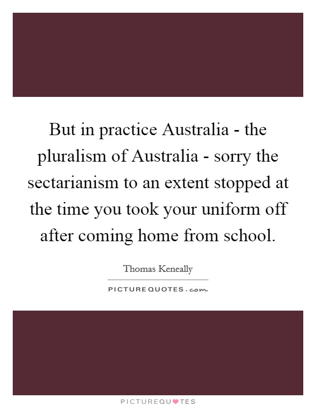 But in practice Australia - the pluralism of Australia - sorry the sectarianism to an extent stopped at the time you took your uniform off after coming home from school. Picture Quote #1