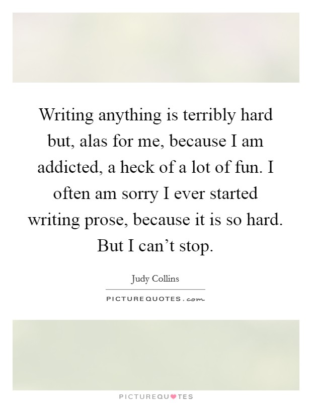 Writing anything is terribly hard but, alas for me, because I am addicted, a heck of a lot of fun. I often am sorry I ever started writing prose, because it is so hard. But I can't stop. Picture Quote #1