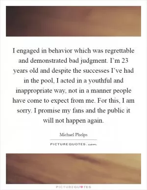 I engaged in behavior which was regrettable and demonstrated bad judgment. I’m 23 years old and despite the successes I’ve had in the pool, I acted in a youthful and inappropriate way, not in a manner people have come to expect from me. For this, I am sorry. I promise my fans and the public it will not happen again Picture Quote #1