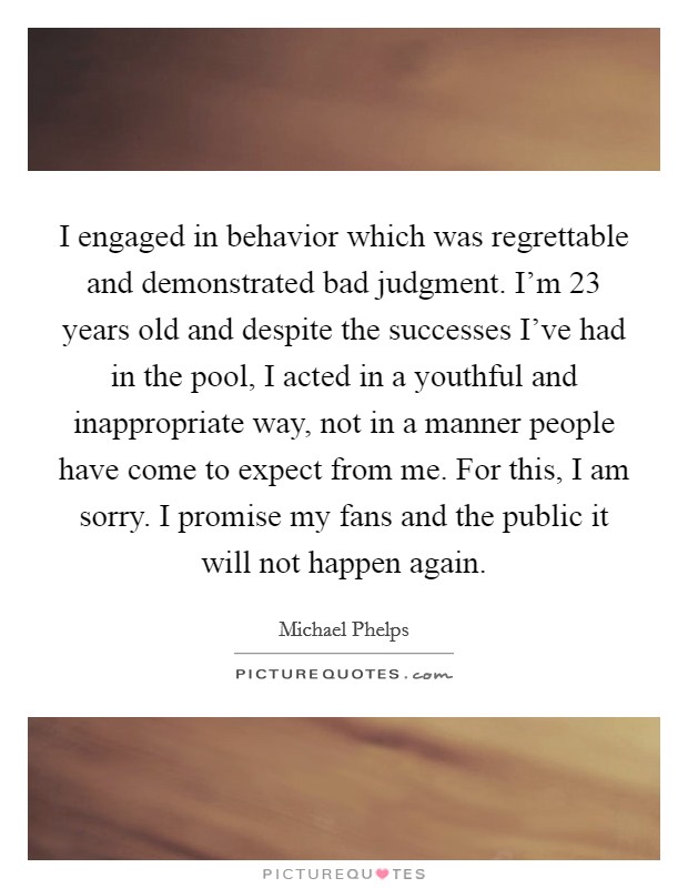 I engaged in behavior which was regrettable and demonstrated bad judgment. I'm 23 years old and despite the successes I've had in the pool, I acted in a youthful and inappropriate way, not in a manner people have come to expect from me. For this, I am sorry. I promise my fans and the public it will not happen again. Picture Quote #1