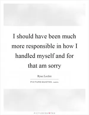 I should have been much more responsible in how I handled myself and for that am sorry Picture Quote #1