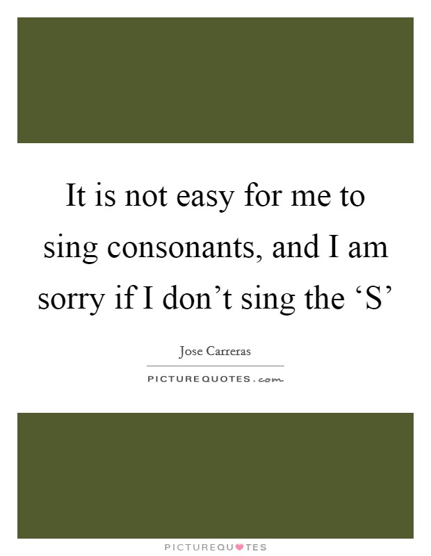 It is not easy for me to sing consonants, and I am sorry if I don't sing the ‘S' Picture Quote #1