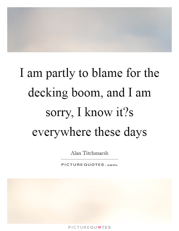 I am partly to blame for the decking boom, and I am sorry, I know it?s everywhere these days Picture Quote #1