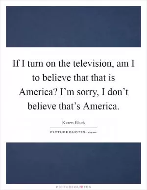 If I turn on the television, am I to believe that that is America? I’m sorry, I don’t believe that’s America Picture Quote #1