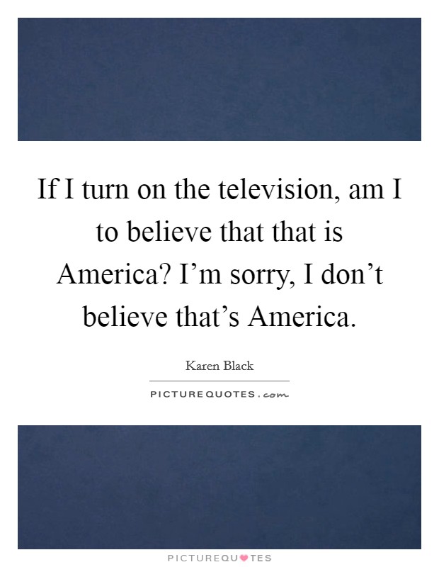 If I turn on the television, am I to believe that that is America? I'm sorry, I don't believe that's America. Picture Quote #1