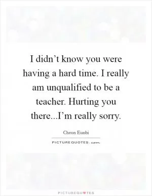 I didn’t know you were having a hard time. I really am unqualified to be a teacher. Hurting you there...I’m really sorry Picture Quote #1