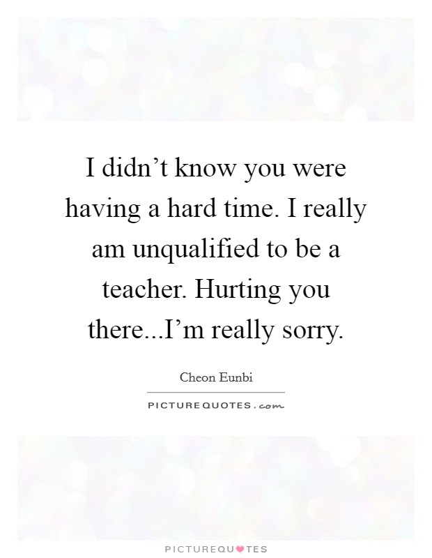I didn't know you were having a hard time. I really am unqualified to be a teacher. Hurting you there...I'm really sorry. Picture Quote #1