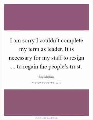 I am sorry I couldn’t complete my term as leader. It is necessary for my staff to resign ... to regain the people’s trust Picture Quote #1