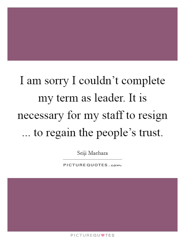 I am sorry I couldn't complete my term as leader. It is necessary for my staff to resign ... to regain the people's trust. Picture Quote #1