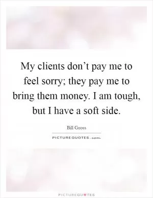 My clients don’t pay me to feel sorry; they pay me to bring them money. I am tough, but I have a soft side Picture Quote #1