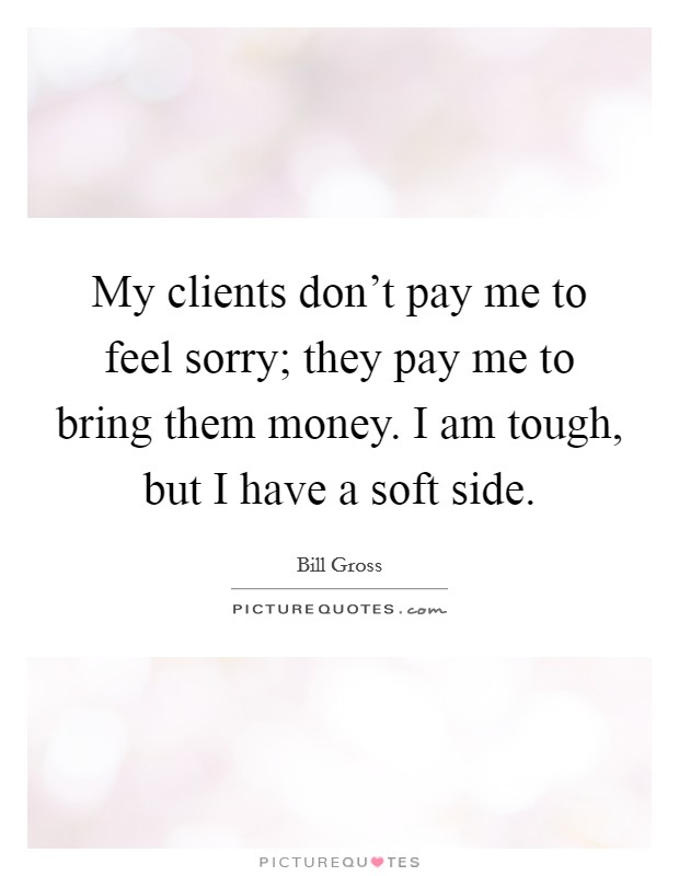 My clients don't pay me to feel sorry; they pay me to bring them money. I am tough, but I have a soft side. Picture Quote #1