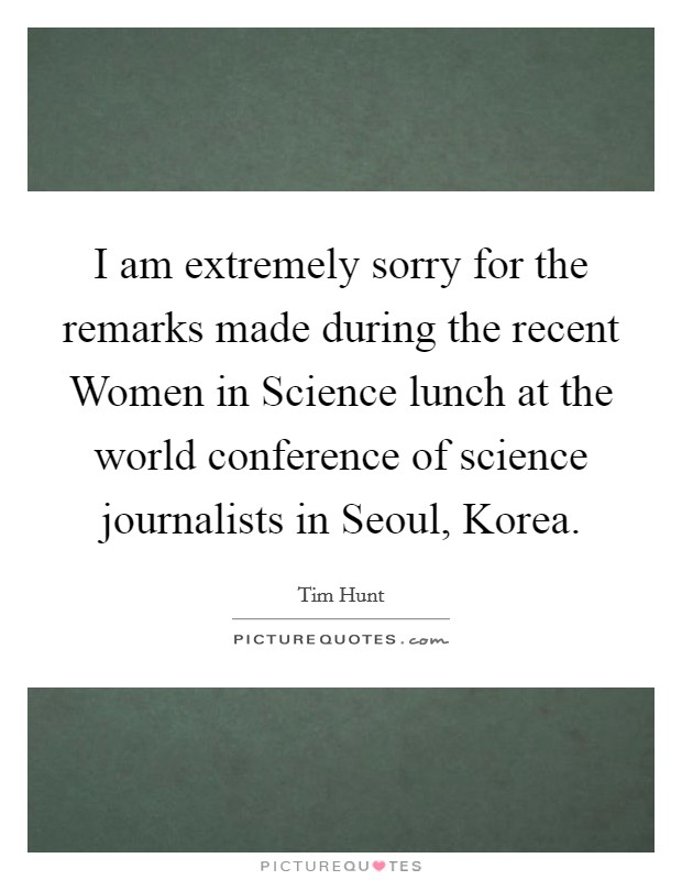 I am extremely sorry for the remarks made during the recent Women in Science lunch at the world conference of science journalists in Seoul, Korea. Picture Quote #1