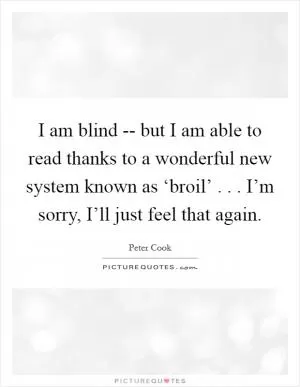 I am blind -- but I am able to read thanks to a wonderful new system known as ‘broil’ . . . I’m sorry, I’ll just feel that again Picture Quote #1