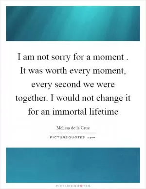 I am not sorry for a moment . It was worth every moment, every second we were together. I would not change it for an immortal lifetime Picture Quote #1