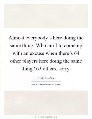 Almost everybody’s here doing the same thing. Who am I to come up with an excuse when there’s 64 other players here doing the same thing? 63 others, sorry Picture Quote #1