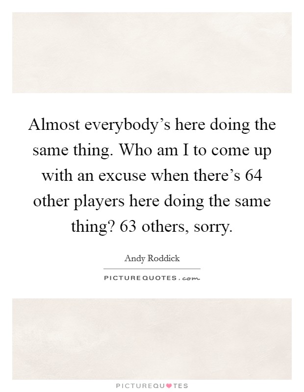 Almost everybody's here doing the same thing. Who am I to come up with an excuse when there's 64 other players here doing the same thing? 63 others, sorry. Picture Quote #1