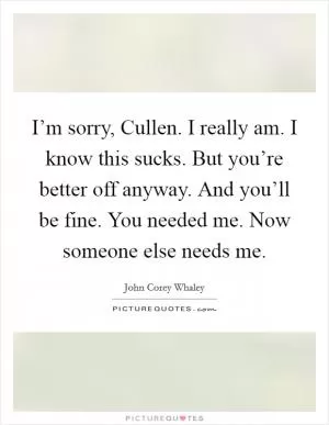 I’m sorry, Cullen. I really am. I know this sucks. But you’re better off anyway. And you’ll be fine. You needed me. Now someone else needs me Picture Quote #1