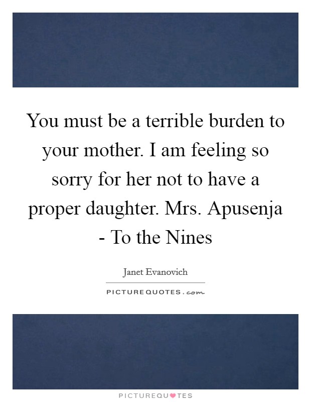 You must be a terrible burden to your mother. I am feeling so sorry for her not to have a proper daughter. Mrs. Apusenja - To the Nines Picture Quote #1