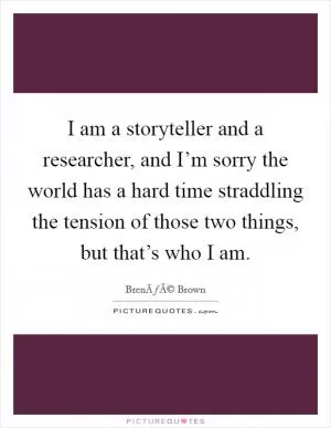 I am a storyteller and a researcher, and I’m sorry the world has a hard time straddling the tension of those two things, but that’s who I am Picture Quote #1