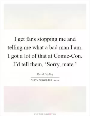 I get fans stopping me and telling me what a bad man I am. I got a lot of that at Comic-Con. I’d tell them, ‘Sorry, mate.’ Picture Quote #1
