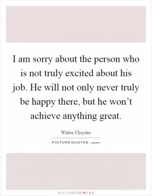 I am sorry about the person who is not truly excited about his job. He will not only never truly be happy there, but he won’t achieve anything great Picture Quote #1
